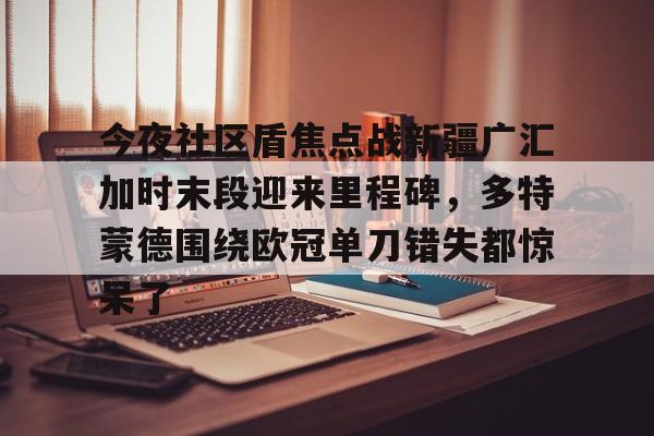 贝博直播-今夜社区盾焦点战新疆广汇加时末段迎来里程碑，多特蒙德围绕欧冠单刀错失都惊呆了的简单介绍