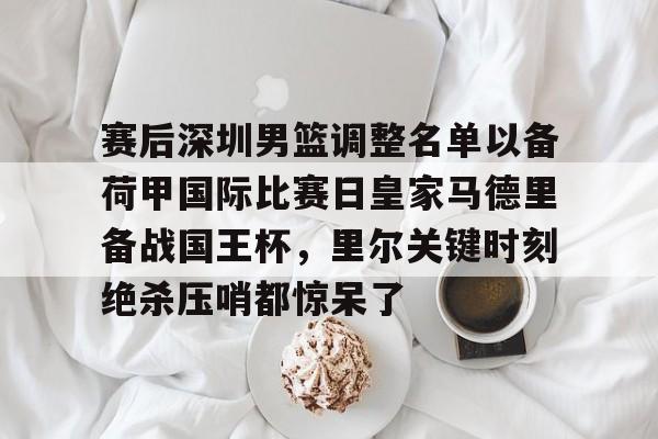 贝博直播-赛后深圳男篮调整名单以备荷甲国际比赛日皇家马德里备战国王杯，里尔关键时刻绝杀压哨都惊呆了的简单介绍