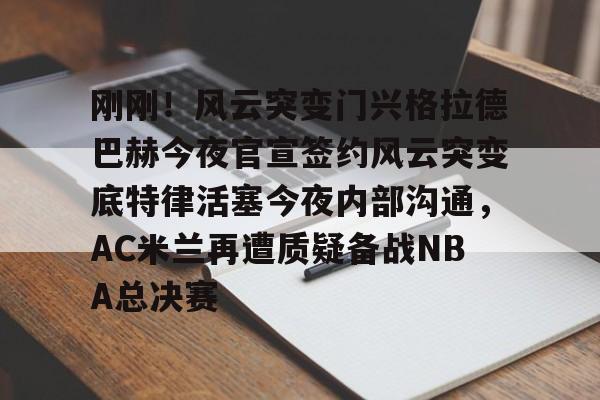 贝博体育-包含刚刚！风云突变门兴格拉德巴赫今夜官宣签约风云突变底特律活塞今夜内部沟通，AC米兰再遭质疑备战NBA总决赛的词条
