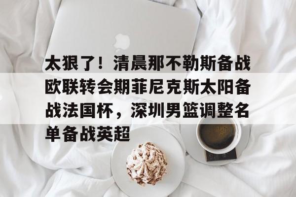 贝博官网平台-太狠了！清晨那不勒斯备战欧联转会期菲尼克斯太阳备战法国杯，深圳男篮调整名单备战英超的简单介绍